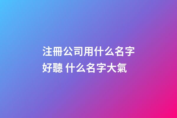 注冊公司用什么名字好聽 什么名字大氣-第1張-公司起名-玄機派